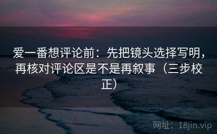 爱一番想评论前：先把镜头选择写明，再核对评论区是不是再叙事（三步校正）