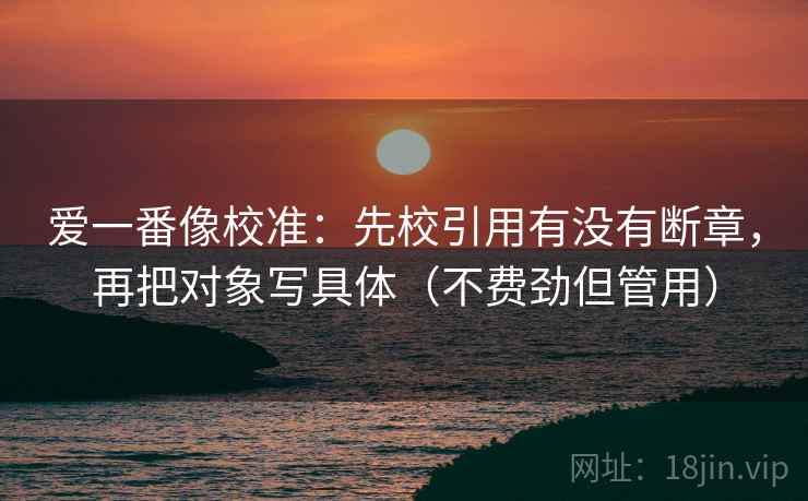 爱一番像校准：先校引用有没有断章，再把对象写具体（不费劲但管用）