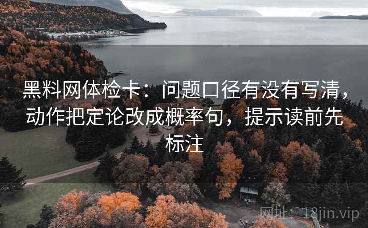 黑料网体检卡：问题口径有没有写清，动作把定论改成概率句，提示读前先标注