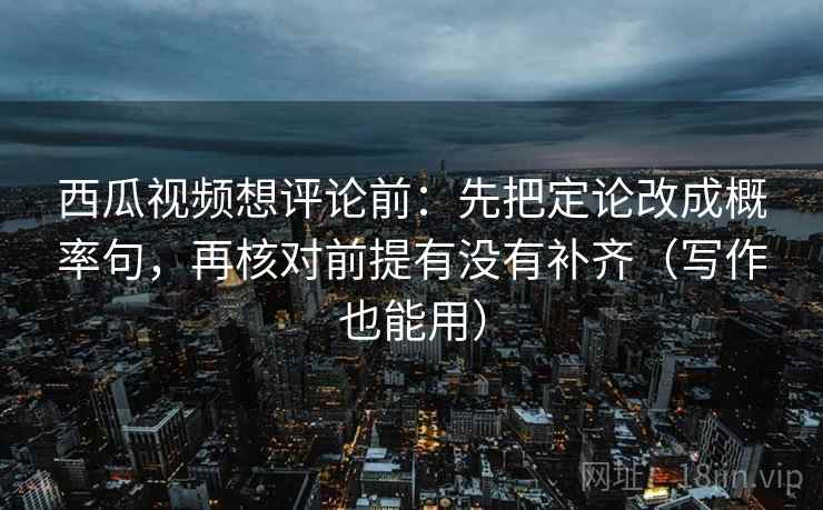 西瓜视频想评论前：先把定论改成概率句，再核对前提有没有补齐（写作也能用）