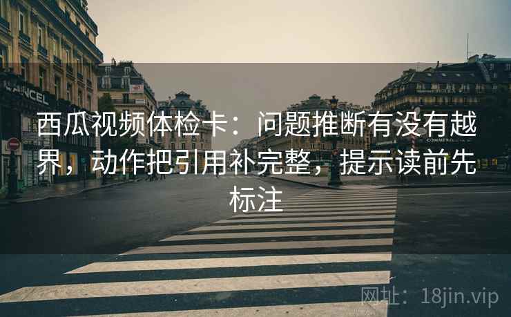 西瓜视频体检卡：问题推断有没有越界，动作把引用补完整，提示读前先标注
