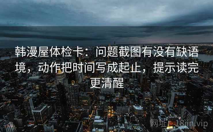 韩漫屋体检卡：问题截图有没有缺语境，动作把时间写成起止，提示读完更清醒