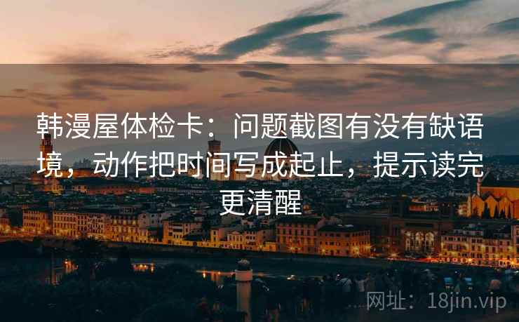 韩漫屋体检卡：问题截图有没有缺语境，动作把时间写成起止，提示读完更清醒