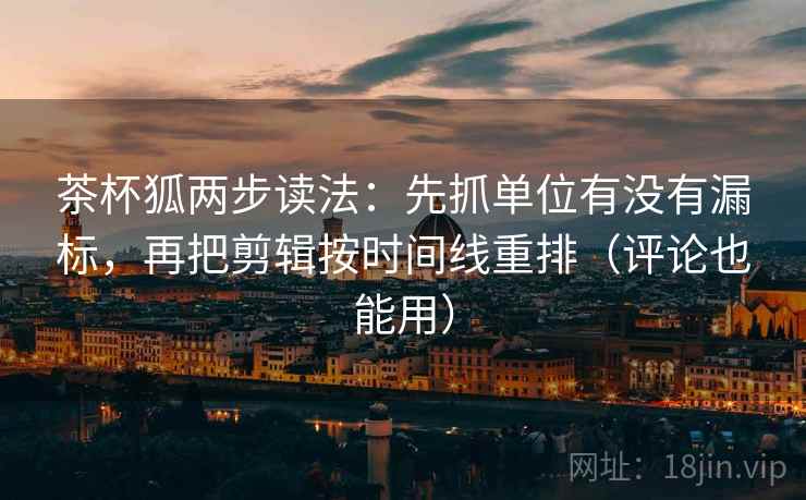 茶杯狐两步读法：先抓单位有没有漏标，再把剪辑按时间线重排（评论也能用）