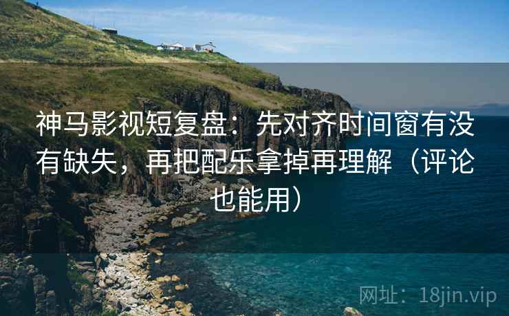 神马影视短复盘：先对齐时间窗有没有缺失，再把配乐拿掉再理解（评论也能用）