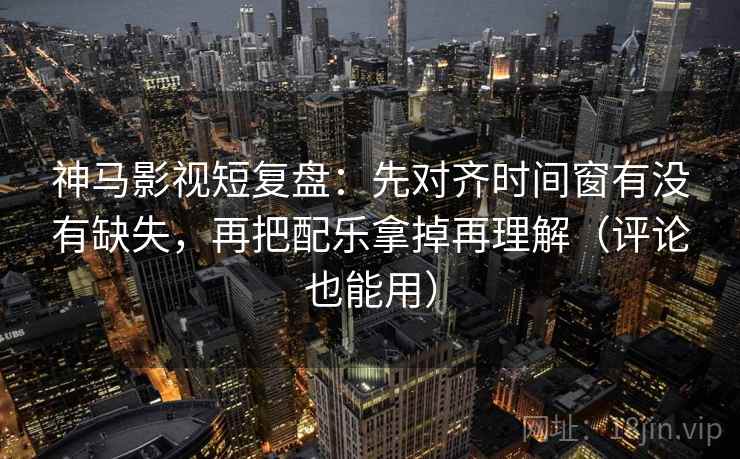神马影视短复盘：先对齐时间窗有没有缺失，再把配乐拿掉再理解（评论也能用）