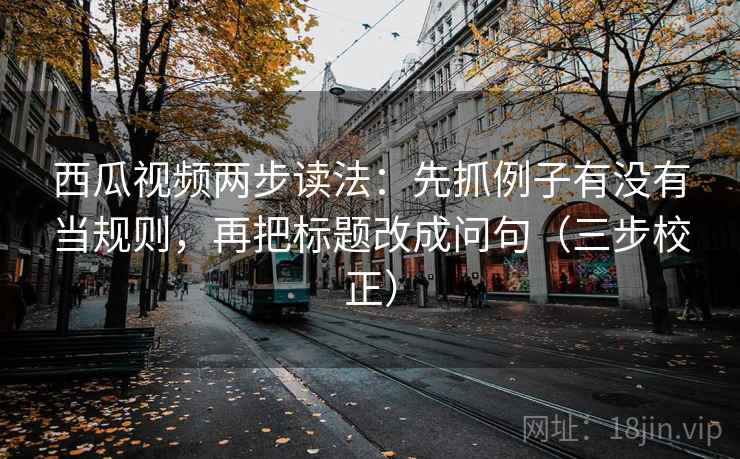 西瓜视频两步读法：先抓例子有没有当规则，再把标题改成问句（三步校正）