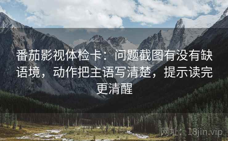 番茄影视体检卡：问题截图有没有缺语境，动作把主语写清楚，提示读完更清醒