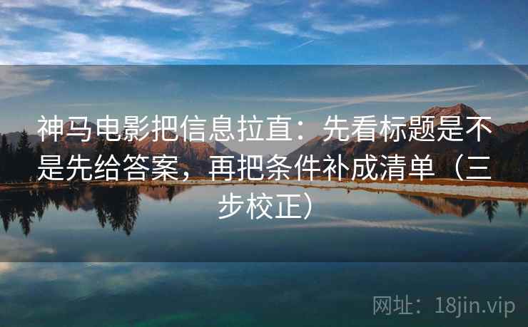 神马电影把信息拉直：先看标题是不是先给答案，再把条件补成清单（三步校正）