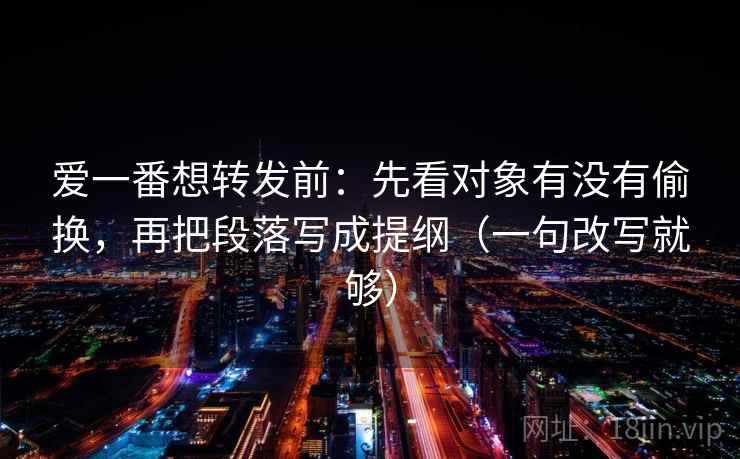 爱一番想转发前：先看对象有没有偷换，再把段落写成提纲（一句改写就够）