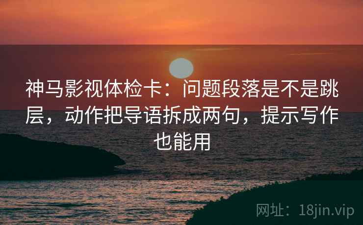 神马影视体检卡：问题段落是不是跳层，动作把导语拆成两句，提示写作也能用