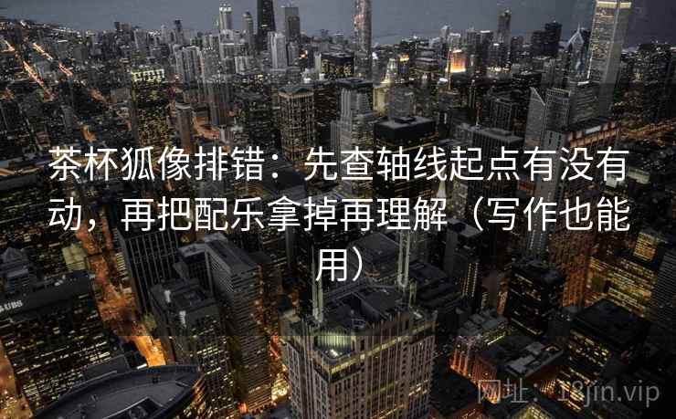 茶杯狐像排错：先查轴线起点有没有动，再把配乐拿掉再理解（写作也能用）