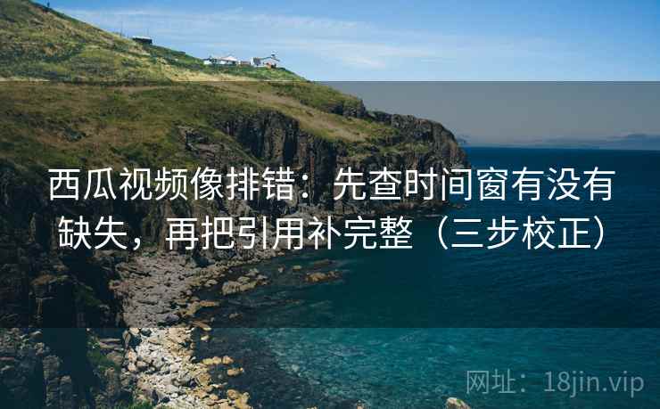 西瓜视频像排错：先查时间窗有没有缺失，再把引用补完整（三步校正）