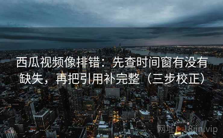西瓜视频像排错：先查时间窗有没有缺失，再把引用补完整（三步校正）