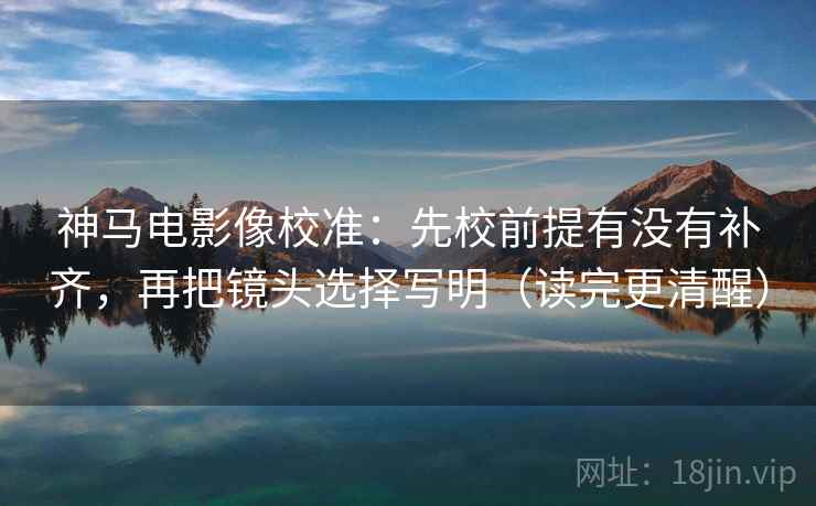 神马电影像校准：先校前提有没有补齐，再把镜头选择写明（读完更清醒）