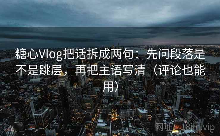 糖心Vlog把话拆成两句：先问段落是不是跳层，再把主语写清（评论也能用）
