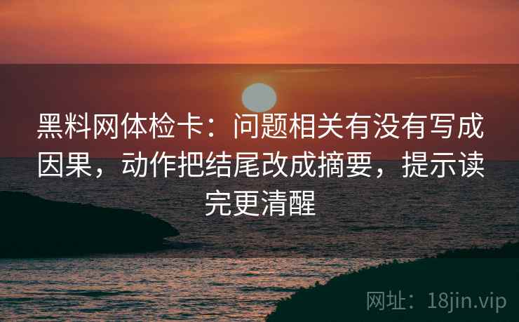 黑料网体检卡：问题相关有没有写成因果，动作把结尾改成摘要，提示读完更清醒