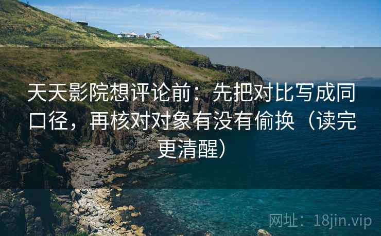 天天影院想评论前：先把对比写成同口径，再核对对象有没有偷换（读完更清醒）