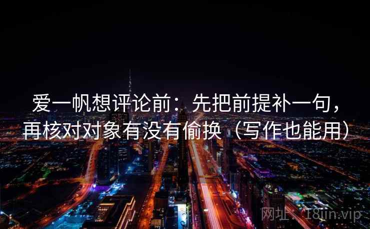 爱一帆想评论前：先把前提补一句，再核对对象有没有偷换（写作也能用）
