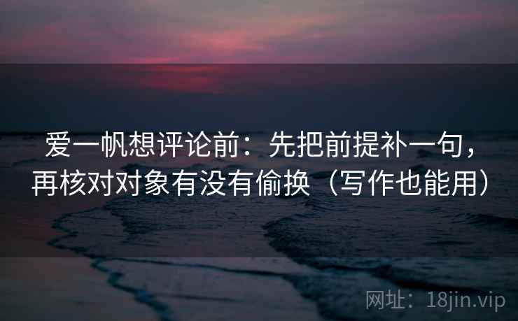 爱一帆想评论前：先把前提补一句，再核对对象有没有偷换（写作也能用）