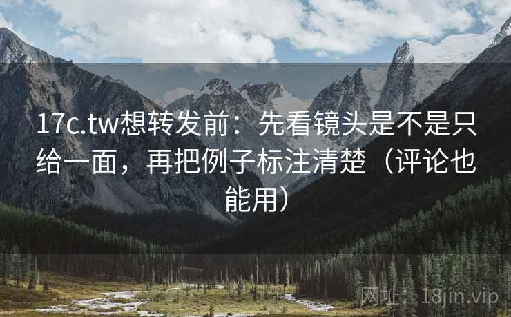 17c.tw想转发前：先看镜头是不是只给一面，再把例子标注清楚（评论也能用）