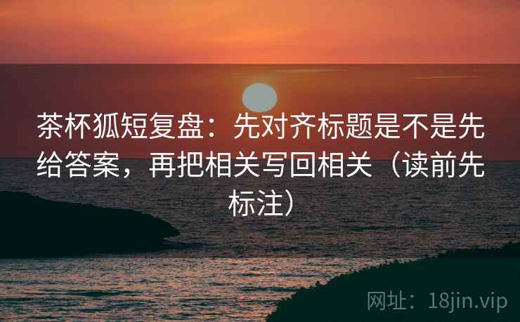 茶杯狐短复盘：先对齐标题是不是先给答案，再把相关写回相关（读前先标注）