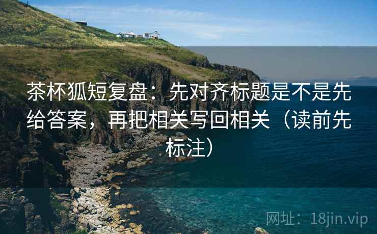 茶杯狐短复盘：先对齐标题是不是先给答案，再把相关写回相关（读前先标注）