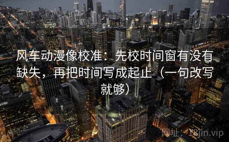 风车动漫像校准：先校时间窗有没有缺失，再把时间写成起止（一句改写就够）