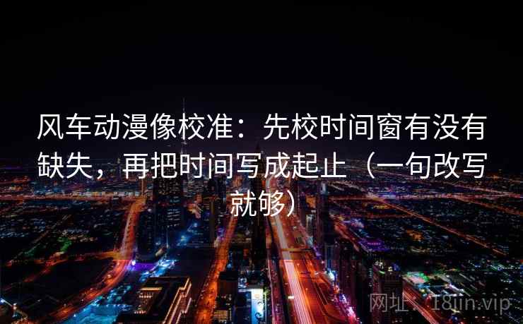 风车动漫像校准:先校时间窗有没有缺失,再把时间写成起止(一句改写就够) 风车动漫像校准:先校时间窗有没有缺失,再把时间写成起止(一句改写就够)
